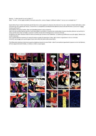 Batman : "e allora perchè mi vuoi uccidere ?"
Joker : "io non... io non voglio ucciderti, che faccio senza di te...torno a fregare i trafficanti mafiosi ?..no no, no..tu completi me ! "


Quest'ultima frase è molto importante perchè descrive e centra appieno la relazione che intercorre tra i due : Batman simbolo dell'ordine e Joker
icona del caos che, opposti per natura, si rincorrono e si completano vicendevolmente (Batman verso la fine del film dice a Lucius Fox "Io devo
trovare quell'uomo").
Senza Batman che porta l'ordine, Joker non potrebbe portare il caos e viceversa.
Joker non può uccidere Batman perchè il caos diverrebbe la normalità e in quanto tale smetterebbe di essere disordine, Batman non può fare lo
stesso perchè senza Joker verrebbe a mancare il confine morale che lo distingue da un comune criminale.
Sia Batman che Joker utilizzano infatti lo stesso strumento per arrivare al loro obbiettivo : la violenza; gli differenzia una sola regola : Batman non
uccide le persone.
Fino a quando Batman mostrerà a se stesso di essere in grado di risparmiare il Joker, egli si riterrà un giustiziere e non un criminale.
Entrambi i personaggi sono quindi uguali, hanno solo scelto lati diversi della stessa barca.

The Killing Joke sottolinea molto bene questa somiglianza durante la scena finale : Joker fa una battuta riguardante la pazzia e sia lui che Batman,
all'inizio apparentemente freddo, si mettono a ridere a squarciagola.
 