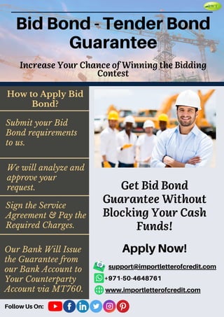 Bid Bond - Tender Bond
Guarantee
Get Bid Bond
Guarantee Without
Blocking Your Cash
Funds!
Increase Your Chance of Winning the Bidding
Contest
Our Bank Will Issue
the Guarantee from
our Bank Account to
Your Counterparty
Account via MT760.
How to Apply Bid
Bond?
Submit your Bid
Bond requirements
to us.
We will analyze and
approve your
request.
Sign the Service
Agreement & Pay the
Required Charges.
Apply Now!
support@importletterofcredit.com
+971-50-4648761
www.importletterofcredit.com
Follow Us On:
 