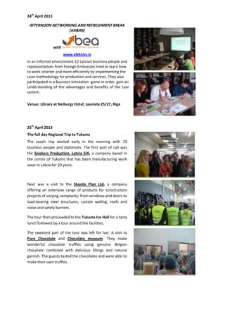 24th
April 2013
AFTERNOON NETWORKING AND REFRESHMENT BREAK
(AN&RB)
with
www.efektivs.lv
In an informal environment 12 Latvian business people and
representatives from Foreign Embassies tried to learn how
to work smarter and more efficiently by implementing the
Lean methodology for production and services. They also
participated in a Business simulation game in order gain an
Understanding of the advantages and benefits of the Lean
system.
Venue: Library at Neiburgs Hotel, Jauniela 25/27, Riga
25th
April 2013
The full day Regional Trip to Tukums
The coach trip started early in the morning with 19
business people and diplomats. The first port of call was
the Snickers Production, Latvia SIA, a company based in
the centre of Tukums that has been manufacturing work
wear in Latvia for 20 years.
Next was a visit to the Skonto Plan Ltd, a company
offering an extensive range of products for construction
projects of varying complexity: from windows and doors to
load-bearing steel structures, curtain walling, roofs and
noise and safety barriers.
The tour then proceeded to the Tukums Ice Hall for a tasty
lunch followed by a tour around the facilities.
The sweetest part of the tour was left for last: A visit to
Pure Chocolate and Chocolate museum. They make
wonderful chocolate truffles using genuine Belgian
chocolate combined with delicious fillings and natural
garnish. The guests tasted the chocolates and were able to
make their own truffles.
 