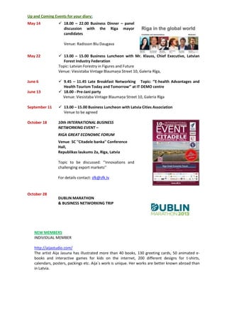 Up and Coming Events for your diary:
May 14  18.00 – 22.00 Business Dinner – panel
discussion with the Riga mayor
candidates
Venue: Radisson Blu Daugava
May 22  13.00 – 15.00 Business Luncheon with Mr. Klauss, Chief Executive, Latvian
Forest Industry Federation
Topic: Latvian Forestry in Figures and Future
Venue: Viesistaba Vintage Blaumaņa Street 10, Galeria Rīga,
June 6  9.45 – 11.45 Late Breakfast Networking Topic: ‘’E-health Advantages and
Health Tourism Today and Tomorrow’’ at IT DEMO centre
June 13  18.00 - Pre-Jani party
Venue: Viesistaba Vintage Blaumaņa Street 10, Galeria Rīga
September 11  13.00 – 15.00 Business Luncheon with Latvia Cities Association
Venue to be agreed
October 18
October 28
10th INTERNATIONAL BUSINESS
NETWORKING EVENT –
RIGA GREAT ECONOMIC FORUM
Venue: SC ''Citadele banka'' Conference
Hall,
Republikas laukums 2a, Riga, Latvia
Topic to be discussed: ‘’Innovations and
challenging export markets’’
For details contact: sfk@sfk.lv
DUBLIN MARATHON
& BUSINESS NETWORKING TRIP
NEW MEMBERS
INDIVIDUAL MEMBER
http://aijastudio.com/
The artist Aija Jasuna has illustrated more than 40 books, 130 greeting cards, 50 animated e-
books and interactive games for kids on the internet, 200 different designs for t-shirts,
calendars, posters, packings etc. Aija`s work is unique. Her works are better known abroad than
in Latvia.
 