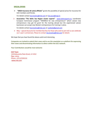 SPECIAL OFFERS
 ‘’ERGO Insurance SE Latvia affiliate’’ grants the possibility of special prices for insurance for
ILCC members and friends.
For details contact ilze.kreslina@irlat.com or ilze.puce@ergo.lv
 Association ‘’The Baltic Sea Region cluster experts’’ www.balticexperts.eu coordinates
European Commission program ‘’ERASMUS for new entrepreneurs’’ where Latvian new
entrepreneurs may get EU grant for the training abroad but the experienced Latvian
businesses can accept new Western entrepreneurs for training in Latvia.
For details contact ilze.kreslina@irlat.com or zzeibote@gmail.com
 May – special discounts for membership fees for those who wish to join ILCC as we celebrate
our 1 year`s anniversary. Please to contact ilze.kreslina@irlat.com for details
We hope that you have found the above useful and interesting.
Companies are invited to submit their news and to use this newsletter as a platform for expressing
their views and disseminating information to others within the ILCC network.
Your Contributions would be most welcome
ILCC Team
118 Aleksandra Čaka Street, LV 1012
Riga, Latvia
Phone: +371 67292153
www.irlat.com
 