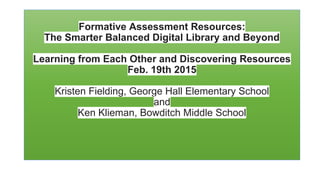 Formative Assessment Resources:
The Smarter Balanced Digital Library and Beyond
Learning from Each Other and Discovering Resources
Feb. 19th 2015
Kristen Fielding, George Hall Elementary School
and
Ken Klieman, Bowditch Middle School
 