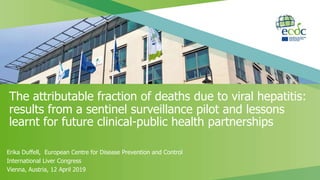 Erika Duffell, European Centre for Disease Prevention and Control
International Liver Congress
Vienna, Austria, 12 April 2019
The attributable fraction of deaths due to viral hepatitis:
results from a sentinel surveillance pilot and lessons
learnt for future clinical-public health partnerships
 