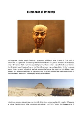 Il cemento di Imhotep
Un ingegnere chimico Joseph Davidovitz indagando sui blocchi delle Piramidi di Giza, notò la
presenza di un capello e di una conchiglia fossile inseriti dentro una grande blocco di calcare. Questo
poteva dimostrare che la pietra non era di origine naturale, ma poteva essere fatta da un particolare
tipo di calcestruzzo. Di calcare intorno alle Piramidi ne esiste in grandi quantità, e si mise in ricerca,
questa ricerca lo portò sull’Isola di Seel, nei pressi di Elefantina. Qui scoprì che nel 1889 era stata
tradotta una stele che riguardava un sogno fatto dall’architetto Imhotep, nel sogno il dio Khnun gli
aveva fornito le indicazione di come preparare questo cemento.
Imhotep ha ideato e costruito la prima piramide della storia umana, la piramide a gradini di Saqqara,
la prima manifestazione della conoscenza più elevata nell’Egitto antico. Egli faceva parte di
 