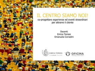 Docenti
Enrica Tomasi
Emanuela Corradini
IL CENTRO SIAMO NOI!
co-progettare esperienze ed eventi straordinari
per attrarre il cliente
 