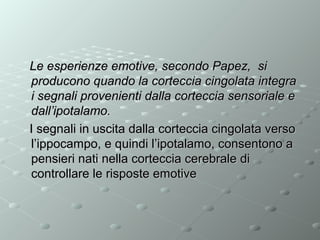 Le esperienze emotive, secondo Papez, si
producono quando la corteccia cingolata integra
i segnali provenienti dalla corteccia sensoriale e
dall’ipotalamo.
I segnali in uscita dalla corteccia cingolata verso
l’ippocampo, e quindi l’ipotalamo, consentono a
pensieri nati nella corteccia cerebrale di
controllare le risposte emotive

 