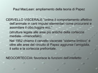 Paul MacLean: ampliamento della teoria di Papez
CERVELLO VISCERALE:”ordina il comportamento affettivo
dell’animale in certi impulsi elementari come procurarsi e
assimilare il cibo,fuggire ecc.”
(strutture legate alle aree più antiche della corteccia
mediale→rinencefalo).
Nel 1952 chiamò il cervello viscerale “sistema limbico” e
oltre alle aree del circuito di Papez aggiunse l’amigdala,
il setto e la corteccia prefrontale.
NEOCORTECCIA: favorisce le funzioni dell’intelletto

 