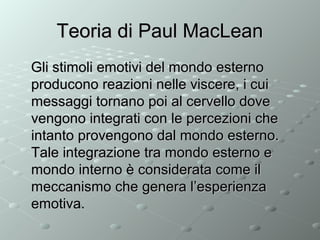 Teoria di Paul MacLean
Gli stimoli emotivi del mondo esterno
producono reazioni nelle viscere, i cui
messaggi tornano poi al cervello dove
vengono integrati con le percezioni che
intanto provengono dal mondo esterno.
Tale integrazione tra mondo esterno e
mondo interno è considerata come il
meccanismo che genera l’esperienza
emotiva.

 
