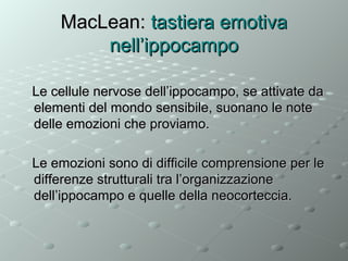 MacLean: tastiera emotiva
nell’ippocampo
Le cellule nervose dell’ippocampo, se attivate da
elementi del mondo sensibile, suonano le note
delle emozioni che proviamo.
Le emozioni sono di difficile comprensione per le
differenze strutturali tra l’organizzazione
dell’ippocampo e quelle della neocorteccia.

 