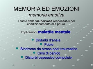 MEMORIA ED EMOZIONI
memoria emotiva
Studio delle vie nervose responsabili del
condizionamento alla paura
Implicazioni malattia

mentale:

 Disturbi d’ansia

 Fobie
 Sindrome da stress post traumatico
 Crisi di panico
 Disturbi ossessivo compulsivi

 