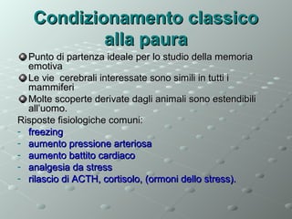 Condizionamento classico
alla paura
Punto di partenza ideale per lo studio della memoria
emotiva
Le vie cerebrali interessate sono simili in tutti i
mammiferi
Molte scoperte derivate dagli animali sono estendibili
all’uomo.
Risposte fisiologiche comuni:
- freezing
- aumento pressione arteriosa
- aumento battito cardiaco
- analgesia da stress
- rilascio di ACTH, cortisolo, (ormoni dello stress).

 