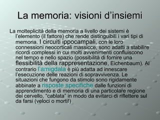 La memoria: visioni d’insiemi
La molteplicità della memoria a livello dei sistemi è
l’elemento (il fattore) che rende distinguibili i vari tipi di
memoria. I circuiti ippocampali, con le loro
connessioni neocorticali massicce, sono adatti a stabilire
ricordi complessi in cui molti avvenimenti confluiscono
nel tempo e nello spazio (possibilità di fornire una
flessibilità della rappresentazione, Eichenbaum). Al
contrario l’amigdala è più adatta ad innescare
l’esecuzione delle reazioni di sopravvivenza. Le
situazioni che fungono da stimolo sono rigidamente
abbinate a risposte specifiche dalle funzioni di
apprendimento e di memoria di una particolare regione
del cervello, “cablata” in modo da evitarci di riflettere sul
da farsi (veloci o morti!)

 