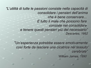 “L’utilità di tutte le passioni consiste nella capacità di
consolidare i pensieri dell’anima
che è bene conservare...
E tutto il male che possono fare
consiste nel consolidare
e tenere questi pensieri più del necessario”
Descartes, 1662

“Un’esperienza potrebbe essere emotivamente
così forte da lasciare una cicatrice nel tessuto
cerebrale”
William James, 1890

 