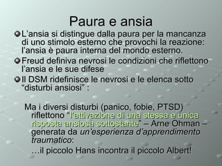 Paura e ansia

L’ansia si distingue dalla paura per la mancanza
di uno stimolo esterno che provochi la reazione:
l’ansia è paura interna del mondo esterno.
Freud definiva nevrosi le condizioni che riflettono
l’ansia e le sue difese
Il DSM ridefinisce le nevrosi e le elenca sotto
“disturbi ansiosi” :
Ma i diversi disturbi (panico, fobie, PTSD)
riflettono “l’attivazione di una stessa e unica
risposta ansiosa sottostante” – Arne Ohman –
generata da un’esperienza d’apprendimento
traumatico:
…il piccolo Hans incontra il piccolo Albert!

 