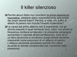 Il killer silenzioso
Perché alcuni fobici non ricordano la prima esperienza
traumatica, sebbene siano coscientemente spaventati
dai propri stimoli fobici? Perché, a volte, chi soffre di
attachi di panico non ricorda l’evento scatenante?
La causa del primo attacco non è importante, ma gli
stimoli presenti in quel momento (luci, odori, ma anche la
frequenza cardiaca accelerata o la pressione sanguigna
aumentata in risposta all’iperventilazione). Così se in
un’altra situazione si avvertono quegli stimoli verranno
interpretati come precursori di un attacco di panico.
L’attacco sembrerà spontaneo perché non viene
avvertito lo stimolo condizionato (es: l’aumento della
pressione)

 