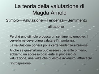 La teoria della valutazione di
Magda Arnold
Stimolo→Valutazione→Tendenza→Sentimento
all’azione
Perché uno stimolo produca un sentimento emotivo, il
cervello ne deve prima valutare l’importanza.
La valutazione porterà poi a certe tendenze all’azione.
Anche se quest’ultima può essere cosciente o meno,
abbiamo un accesso cosciente al processo di
valutazione, una volta che questo è avvenuto, attraverso
l’introspezione.

 