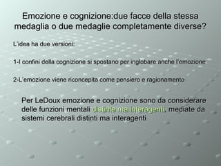 Emozione e cognizione:due facce della stessa
medaglia o due medaglie completamente diverse?
L’idea ha due versioni:
1-I confini della cognizione si spostano per inglobare anche l’emozione
2-L’emozione viene riconcepita come pensiero e ragionamento

Per LeDoux emozione e cognizione sono da considerare
delle funzioni mentali distinte ma interagenti, mediate da
sistemi cerebrali distinti ma interagenti

 