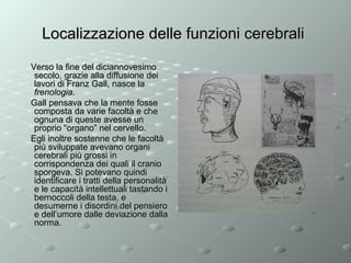 Localizzazione delle funzioni cerebrali
Verso la fine del diciannovesimo
secolo, grazie alla diffusione dei
lavori di Franz Gall, nasce la
frenologia.
Gall pensava che la mente fosse
composta da varie facoltà e che
ognuna di queste avesse un
proprio “organo” nel cervello.
Egli inoltre sostenne che le facoltà
più sviluppate avevano organi
cerebrali più grossi in
corrispondenza dei quali il cranio
sporgeva. Si potevano quindi
identificare i tratti della personalità
e le capacità intellettuali tastando i
bernoccoli della testa, e
desumerne i disordini del pensiero
e dell’umore dalle deviazione dalla
norma.

 