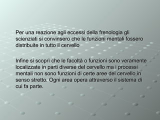 Per una reazione agli eccessi della frenologia gli
scienziati si convinsero che le funzioni mentali fossero
distribuite in tutto il cervello
Infine si scoprì che le facoltà o funzioni sono veramente
localizzate in parti diverse del cervello ma i processi
mentali non sono funzioni di certe aree del cervello in
senso stretto. Ogni area opera attraverso il sistema di
cui fa parte.

 