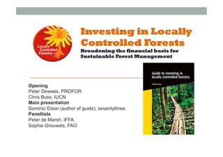 Investing in Locally
Controlled Forests
Broadening the financial basis for
Sustainable Forest Management
Opening
Peter Dewees, PROFOR
Chris Buss, IUCN
Main presentation
Dominic Elson (author of guide), seventythree
Panellists
Peter de Marsh, IFFA
Sophie Grouwels, FAO
 