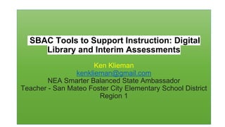 SBAC Tools to Support Instruction: Digital
Library and Interim Assessments
Ken Klieman
kenklieman@gmail.com
NEA Smarter Balanced State Ambassador
Teacher - San Mateo Foster City Elementary School District
Region 1
 