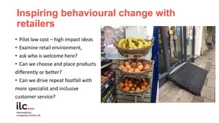 Inspiring behavioural change with
retailers
• Pilot low cost – high impact ideas
• Examine retail environment,
• ask who i...