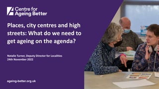 Centre for Ageing Better
ageing-better.org.uk
Places, city centres and high
streets: What do we need to
get ageing on the agenda?
Natalie Turner, Deputy Director for Localities
24th November 2022
 