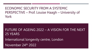 ECONOMIC SECURITY FROM A SYSTEMIC
PERSPECTIVE – Prof. Louise Haagh – University of
York
FUTURE OF AGEING 2022 – A VISION FOR THE NEXT
25 YEARS
International longevity centre, London
November 24th 2022
 