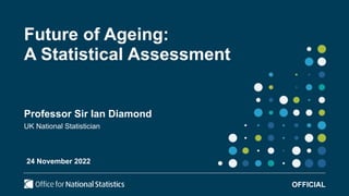 Future of Ageing:
A Statistical Assessment
Professor Sir Ian Diamond
UK National Statistician
OFFICIAL
24 November 2022
 