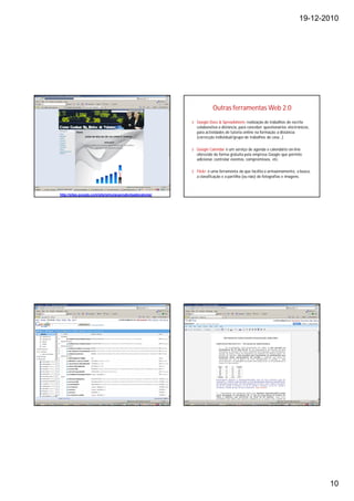 19-12-2010




                                                                      Outras ferramentas Web 2.0
                                                          § Google Docs & Spreadsheets realização de trabalhos de escrita
                                                            colaborativa a distância, para conceber questionários electrónicos,
                                                            para actividades de tutoria online na formação a distância
                                                            (correcção individual/grupo de trabalhos de casa…)

                                                          § Google Calendar é um serviço de agenda e calendário on-line
                                                            oferecido de forma gratuita pela empresa Google que permite
                                                            adicionar, controlar eventos, compromissos, etc.

                                                          § Flickr: é uma ferramenta da que facilita o armazenamento, a busca,
                                                            a classificação e a partilha (ou não) de fotografias e imagens.



http://sites.google.com/site/simulacaonabolsadevalores/




                                                                                                                                  10
 