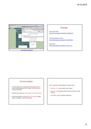19-12-2010




                                                                                            Youtube
                                                                    Grocery Store Wars
                                                                    (http://www.youtube.com/watch?v=hVrIyEu6h_E)



                                                                    Earth Song (Michael Jackson)
                                                                    http://www.youtube.com/watch?v=XAi3VTSdTxU


                                                                    Mark by Ben
                                                                    http://www.youtube.com/watch?v=kCeX--Tz1cc


                     http://oafgrupo1.blogspot.com/




                   Narrativas digitais

                                                                    Para a criação de narrativas digitais os alunos usaram:
• Forma inovadora de tirar partido do potencial da Internet e
  das ferramentas gratuitas Web 2.0 para contar histórias em        • Photofiltre 6.3.2: para tratamento de imagem
  formato multimédia.
                                                                    • Audacity 1.2.6: para gravar banda sonora (comentário e fundo
• Poderoso instrumento de comunicação e construção do saber.          musical)

                                                                    • MovieMaker: para a montagem audiovisual
• Permite desenvolver as cinco literacias do Século XXI: digital,
  global, tecnológica, visual, informacional.




                                                                                                                                     11
 