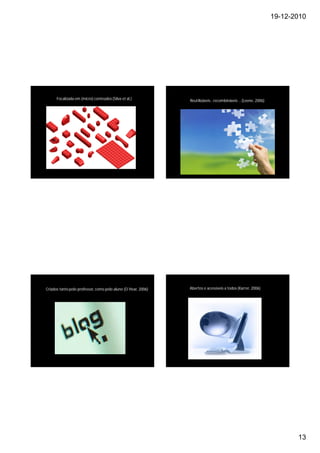 19-12-2010




      Focalizada em (micro) conteúdos (Silva et al.)           Reutilizáveis…recombináveis …(Leene, 2006)




Criados tanto pelo professor, como pelo aluno (O´Hear, 2006)   Abertos e acessíveis a todos (Karrer, 2006)




                                                                                                                    13
 