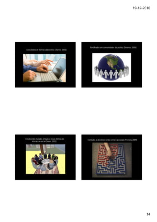 19-12-2010




                                                      Partilhados em comunidades de prática (Downes, 2006)
 Concebidos de forma colaborativa (Karrer, 2006)




Envolvendo mundos virtuais e novas formas de       Contudo, as decisões serão sempre pessoais (Prensky, 2009)
         Social presence
       interacção social (Swan, 2002)




                                                                                                                14
 