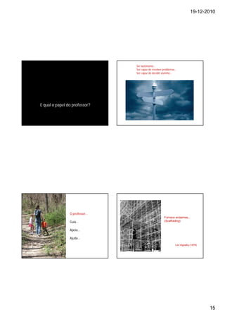 19-12-2010




                               Ser autónomo…
                               Ser capaz de resolver problemas…
                               Ser capaz de decidir sózinho…




E qual o papel do professor?




                O professor…
                                                     Fornece andaimes...
                Guia…                                (Scaffolding)


                Apoia…

                Ajuda…
                                                              Lev Vigostky (1978)




                                                                                    15
 