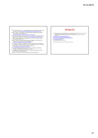 19-12-2010




O`Hear S. (2006). E-Learning 2.0 – How Web Technologies are Shaping Education. Retrieved the                                                       Webgrafia
     20th April. 2008. from http//:www.readwriteWeb.com/archives/e-learning_20.php
Prensky, M. (2009). H. sapiens digital: From digital immigrants and digital natives to digital
                                                                                                   http://images.google.pt/imgres?imgurl=http://illuminar.files.wordpress.com/2008/11/encruzilhada.jpg&imgrefurl=http://illuminar.wordpres
     wisdom. Innovate 5 (3). Disponível em                                                               s.com/2008/11/21/&usg=__-mGgInCJxkqt-9JlA6Tp6qLds_4=&h=303&w=516&sz=50&hl=pt-
     http://www.innovateonline.info/index.php?view=article&id=705.                                       PT&start=3&tbnid=D3wWCPSHDxDj4M:&tbnh=77&tbnw=131&prev=/images%3Fq%3Dencruzilhada%26gbv%3D2%26hl%3Dpt-
                                                                                                         PT%26sa%3DG
Rosen A. (2006). Technology Trends: e-learning 2.0. The e-learning Guild´s Learning Solutions E-   http://batatatransgenica.files.wordpress.com/2008/12/livros.jpg
     Magazine. Retrieved May 24th 2008, from http://www.readygo.com/e-learning-2.0.pdf.            http://www.pmf.sc.gov.br/ebmaricomedes/imagens/2008/sala_aula8.JPG
Salomon, G. (2002). Technology and pedagogy: Why don't we see the promised revolution?             http://cache03.stormap.sapo.pt/fotostore02/fotos//e1/8a/4b/482686_mlNL5.jpeg
                                                                                                   vinicius.mobi/wp-content/images/blog/blog.jpg
     Educational Technology, 71-75                                                                 www.dificuldadedeaprendizagem.com/
Siemens, G. (2008). Learning and Knowing in Networks: Changing roles for Educators and             comunicacaochapabranca.com.br/wp-content/uplo...
     Designers. Paper presented at the ITForum, disponível em
                                                                                                   Restantes imagens gentilmente cedidas pelos Srs Graham Attwell e George Siemens
     http://it.coe.uga.edu/itforum/Paper105/Siemens.pdf.
Silva, C.; Oliveira, L.; Carvalho, M. & Martins, S. (2008). 3c@higher Education - Contribution,
     Collaboration, Community at Higher Education. In L. Gómez Chova et al (Eds.). INTED 2008.
Smith, Peter (2009). University Recruitment by MP3. Disponível em
     http://dailynews.mcmaster.ca/story.cfm?id=2908
Swan, K. (2002). Building communities in online courses: the importance of interaction.
     Education, Communication and Information, 2 (1), 23-49.
Unesco (2005). Rumo à sociedade do conhecimento - Relatório Mundial da Unesco (Coord.
     Jérôme Bindé). Lisboa: Instituto Piaget.
Vygotsky, Lev (1978). Mind in Society. Cambridge, MA: Harvard University Press




                                                                                                                                                                                                                                             17
 