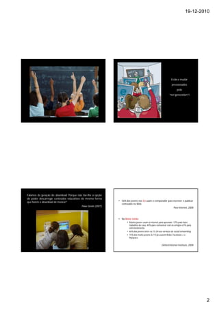 19-12-2010




                                                                                                                   Estão a mudar
                                                                                                                   pressionados
                                                                                                                         pela
                                                                                                                 “net generation”!




Falamos da geração do download. Porque não dar-lhe a opção
de poder descarregar conteúdos educativos da mesma forma
                                                               • 56% dos jovens nos EU usam o computador para escrever e publicar
que fazem o download de música?
                                                                 conteúdos na Web.
                                          Peter Smith (2007)
                                                                                                              Pew Internet, 2008



                                                               • No Reino Unido:
                                                                      • Muitos jovens usam a internet para aprender: 57% para fazer
                                                                        trabalhos de casa, 40% para comunicar com os amigos e 9% para
                                                                        entretenimento.
                                                                      • 66% dos jovens entre os 15-24 usa serviços de social networking.
                                                                      • 15% dos muito jovens (6-11) já usaram Bebo, Facebook e o
                                                                        Myspace.


                                                                                                         Oxford Internet Institute, 2008




                                                                                                                                           2
 