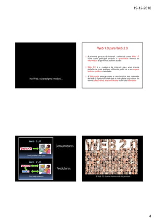 19-12-2010




                                               Web 1.0 para Web 2.0

                                   § A primeira geração da internet, conhecida como Web 1.0
                                     tinha como principal atributo a quantidade imensa de
                                     informação a que todos podiam aceder.


                                   § Web 2.0 é a mudança da internet para uma imensa
                                     plataforma onde qualquer utilizador pode ter o seu espaço
                                     online e publicar conteúdos.

                                   § A Web social emerge como a característica mas relevante
Na Web, o paradigma mudou…           da Web 2.0 possibilitando que a rede global seja usada de
                                     forma colaborativa, descentralisada e em total liberdade.




                    Consumidores




                     Produtores

                                              A Web 2.0 é uma imensa rede de pessoas…




                                                                                                 4
 