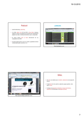 19-12-2010




                         Podcast
§   Ipod+broadcasting= podcasting

§   Em 2004, Adam Curry (DJ da MTV) e Dave Winer (software
    engineer) criaram um programa que permitia fazer download de
    programs de rádio e televisão directamente para o computador.

§ Os alunos podem ouvir as lições directamente do seu
  computador ou do MP3

§ Os alunos podem gravar a sua voz e avaliar a qualidade da leitura
  realizada (pontuação, pronúncia, etc.).


                                                                                           http://podcastnic.com




                                                                                                     Wikis

                                                                      § Um wiki é um website para o trabalho colaborativo de um grupo de
                                                                        autores

                                                                      § É muito fácil de criar e pode ser aplicado a grupos grandes, como
                                                                        sejam turmas.

                                                                      § É útil para criar glossários, dicionários, manuais electrónicos,
                                                                        repositórios de informação e até páginas pessoais.




           http://jeunesenligne.podomatic.com/




                                                                                                                                                   7
 