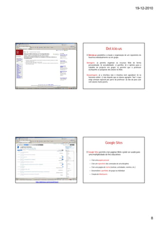 19-12-2010




                                                             Del.icio.us
                                   O Del.icio.us possibilita a criação e organização de um repositório de
                                     favoritos individualmente ou em grupo.

                                   Vantagens: a) permite organizar os recursos Web de forma
                                     personalizada; b) acessibilidade; c) partilha; d) é óptimo para o
                                     trabalho de projecto em grupo; e) permite que o professor
                                     acompanhe as pesquisas dos alunos na Web.

                                   Desvantagens: a) a interface não é intuitiva nem agradável; b) só
                                     funciona online; c) não impede que os alunos agregem “lixo” o que
                                     exige atenção especial por parte do professor; d) não dá para usar
                                     com alunos muito jovens.




                                                            Google Sites

                                   O Google Sites permite criar páginas Web e pode ser usado para
                                     uma multiplicidade de fins educativos:

                                      – Criar uma pagina pessoal

                                      – Criar um repositório dos conteúdos de uma disciplina

                                      – Criar uma página de turma (notícias, actividades, eventos, etc.)

                                      – Desenvolver e-portfolios de grupo ou individual

                                      – Criação de WebQuests.



http://delicious.com/ccoutinhoum




                                                                                                               8
 