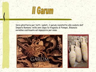 Vera ghiotteria per tutti i palati, il garum resistette alla caduta dell’ Impero Romano: mille anni dopo la tragedia di Pompei, Bisanzio avrebbe continuato ad impazzire per esso.  Il Garum 