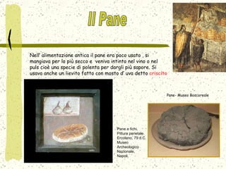 Nell’ alimentazione antica il pane era poco usato , si mangiava per lo più secco e  veniva intinto nel vino o nel puls cioè una specie di polenta per dargli più sapore. Si usava anche un lievito fatto con mosto d’ uva detto  criscito Pane e fichi. Pittura parietale. Ercolano, 79 d.C. Museo Archeologico Nazionale, Napoli. Pane- Museo Boscoreale Il Pane 