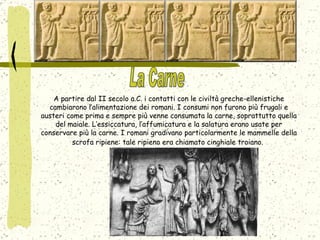A partire dal II secolo a.C. i contatti con le civiltà greche-ellenistiche cambiarono l’alimentazione dei romani. I consumi non furono più frugali e austeri come prima e sempre più venne consumata la carne, soprattutto quella del maiale. L’essiccatura, l’affumicatura e la salatura erano usate per conservare più la carne. I romani gradivano particolarmente le mammelle della scrofa ripiene: tale ripieno era chiamato cinghiale troiano.   La Carne 