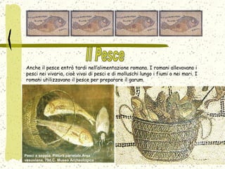 Anche il pesce entrò tardi nell’alimentazione romana. I romani allevavano i pesci nei vivaria, cioè vivai di pesci e di molluschi lungo i fiumi o nei mari. I romani utilizzavano il pesce per preparare il garum.  Pesci e seppia. Pittura parietale.Area vesuviana, 79d.C. Museo Archeologico Nazionale, Napoli.  Il Pesce 