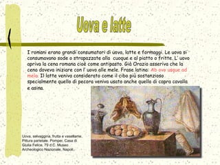 I romani erano grandi consumatori di uova, latte e formaggi. Le uova si consumavano sode o strapazzate alla  cuoque e al piatto o fritte. L’ uovo apriva la cena romana cioè come antipasto. Già Orazio asseriva che la cena doveva iniziare con l’ uovo alle mele. Frase latina:  Ab ovo usque ad mela.  Il latte veniva considerato come il cibo più sostanzioso specialmente quello di pecora veniva usato anche quello di capra cavalla e asina.   Uova, selvaggina, frutta e vasellame. Pittura parietale. Pompei, Casa di Giulia Felice, 79 d.C. Museo Archeologico Nazionale, Napoli. Uova e latte 