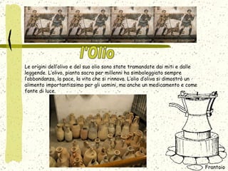 Le origini dell’olivo e del suo olio sono state tramandate dai miti e dalle leggende. L’olivo, pianta sacra per millenni ha simboleggiato sempre l’abbondanza, la pace, la vita che si rinnova. L’olio d’oliva si dimostrò un alimento importantissimo per gli uomini, ma anche un medicamento e come fonte di luce. Frantoio  l'Olio 