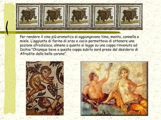 Per rendere il vino più aromatico si aggiungevano timo, menta, cannella o miele. L’aggiunta di farina di orzo e cacio permetteva di ottenere una pozione afrodisiaca, almeno a quanto si legge su una coppa rinvenuta ad Ischia:”Chiunque beve a questa coppa subito sarà preso dal desiderio di Afrodite dalla bella corona”.  