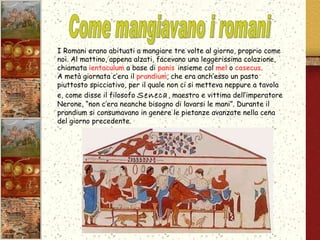I Romani erano abituati a mangiare tre volte al giorno, proprio come noi. Al mattino, appena alzati, facevano una leggerissima colazione, chiamata  ientaculum  a base di  panis  insieme col  mel  o  casecus . A metà giornata c’era il  prandium , che era anch’esso un pasto piuttosto spicciativo, per il quale non ci si metteva neppure a tavola e, come disse il filosofo  Seneca , maestro e vittima dell’imperatore Nerone, “non c’era neanche bisogno di lavarsi le mani”. Durante il prandium si consumavano in genere le pietanze avanzate nella cena del giorno precedente. Come mangiavano i romani  