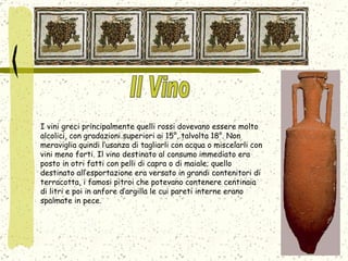I vini greci principalmente quelli rossi dovevano essere molto alcolici, con gradazioni superiori ai 15°, talvolta 18°. Non meraviglia quindi l’usanza di tagliarli con acqua o miscelarli con vini meno forti. Il vino destinato al consumo immediato era posto in otri fatti con pelli di capra o di maiale; quello destinato all’esportazione era versato in grandi contenitori di terracotta, i famosi pitroi che potevano contenere centinaia di litri e poi in anfore d’argilla le cui pareti interne erano spalmate in pece.  Il Vino 