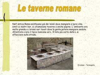 Nell’ antica Roma esistevano già dei locali dove mangiare e bere vino, simili ai nostri bar, si chiamavano taverne o anche popine. L’ ambiente era molto grande e c’erano vari tavoli dove la gente poteva mangiare seduta. All’entrata c’era il tipico bancone ad L. Il lato più corto della L si affacciava sulla strada.  Le taverne romane  Ercolano - Termopolio 