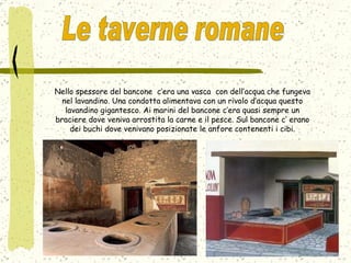 Nello spessore del bancone  c’era una vasca  con dell’acqua che fungeva nel lavandino. Una condotta alimentava con un rivolo d’acqua questo lavandino gigantesco. Ai marini del bancone c’era quasi sempre un braciere dove veniva arrostita la carne e il pesce. Sul bancone c’ erano dei buchi dove venivano posizionate le anfore contenenti i cibi. Le taverne romane  
